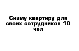 Сниму квартиру для своих сотрудников 10 чел